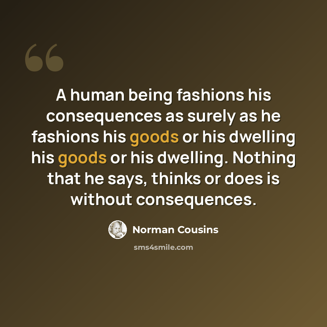 “A human being fashions his consequences as surely as he fashions his goods or his dwelling his goods or his dwelling. Nothing that he says, thinks or does is without consequences.” quote by Norman Cousins