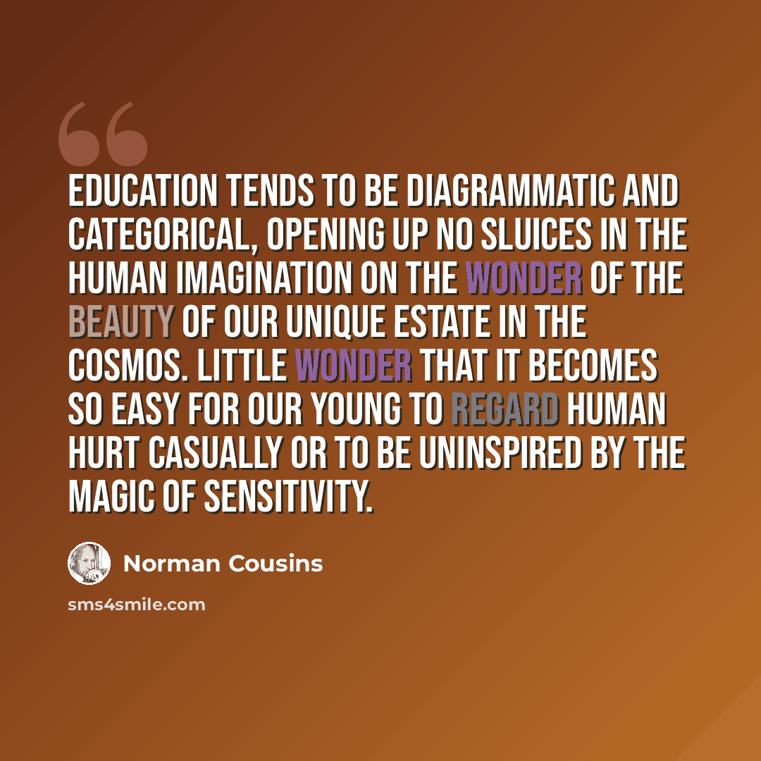 “Education tends to be diagrammatic and categorical, opening up no sluices in the human imagination on the wonder of the beauty of our unique estate in the cosmos. Little wonder that it becomes so easy for our young to regard human hurt casually or to be uninspired by the magic of sensitivity.” quote by Norman Cousins