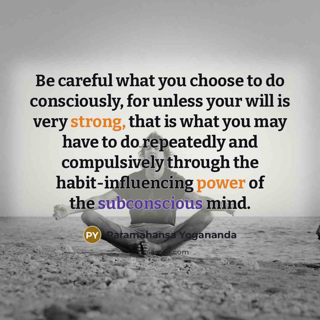 “Be careful what you choose to do consciously, for unless your will is very strong, that is what you may have to do repeatedly and compulsively through the habit-influencing power of the subconscious mind.” quote by Paramahansa Yogananda