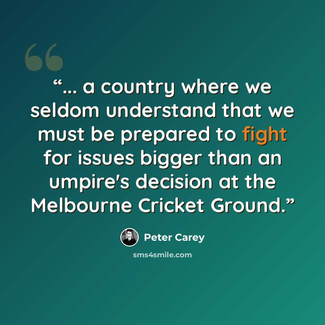 “... a country where we seldom understand that we must be prepared to fight for issues bigger than an umpire's decision at the Melbourne Cricket Ground.” quote by Peter Carey