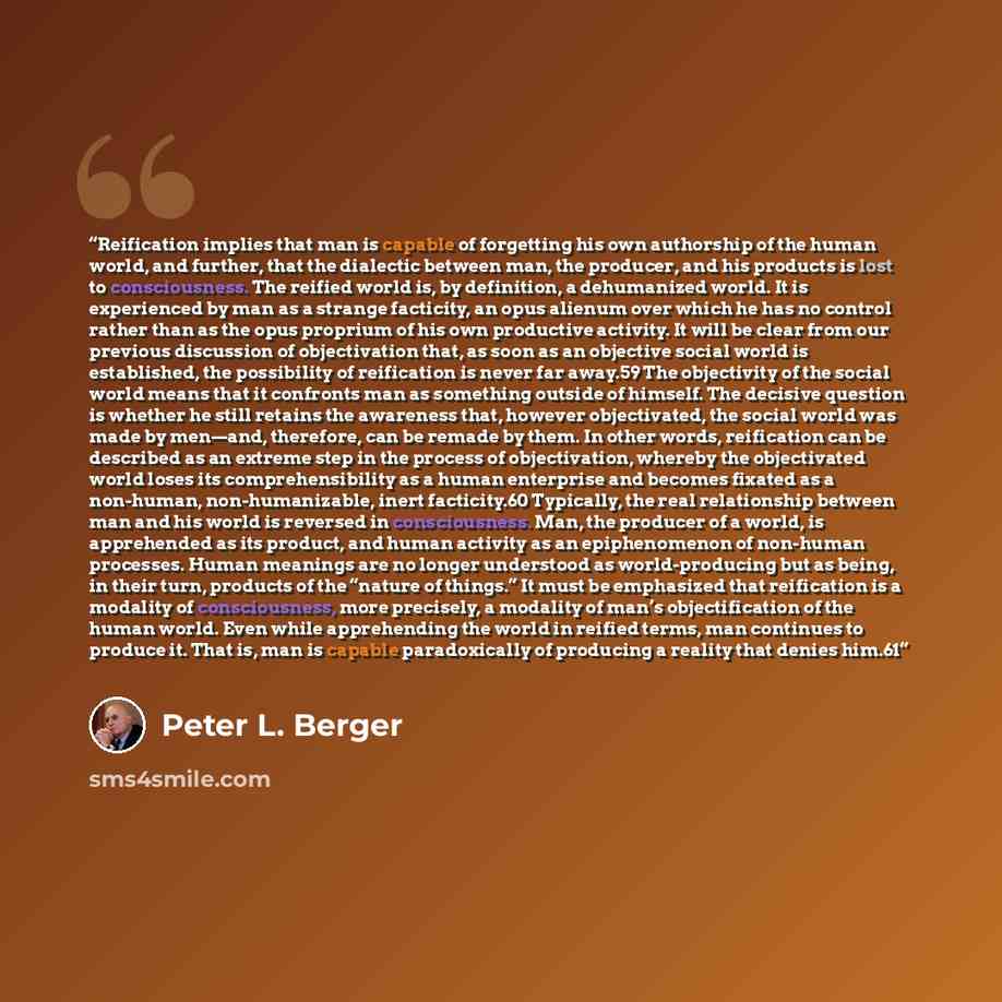 “Reification implies that man is capable of forgetting his own authorship of the human world, and further, that the dialectic between man, the producer, and his products is lost to consciousness. The reified world is, by definition, a dehumanized world. It is experienced by man as a strange…” quote by Peter L. Berger