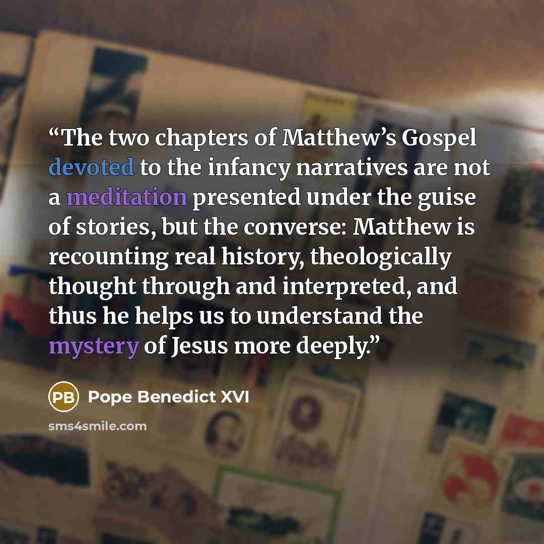 “The two chapters of Matthew’s Gospel devoted to the infancy narratives are not a meditation presented under the guise of stories, but the converse: Matthew is recounting real history, theologically thought through and interpreted, and thus he helps us to understand the mystery of Jesus more deeply.” quote by Pope Benedict XVI