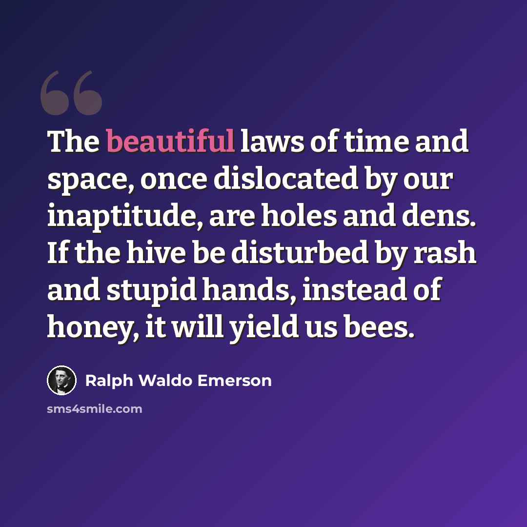 “The beautiful laws of time and space, once dislocated by our inaptitude, are holes and dens. If the hive be disturbed by rash and stupid hands, instead of honey, it will yield us bees.” quote by Ralph Waldo Emerson