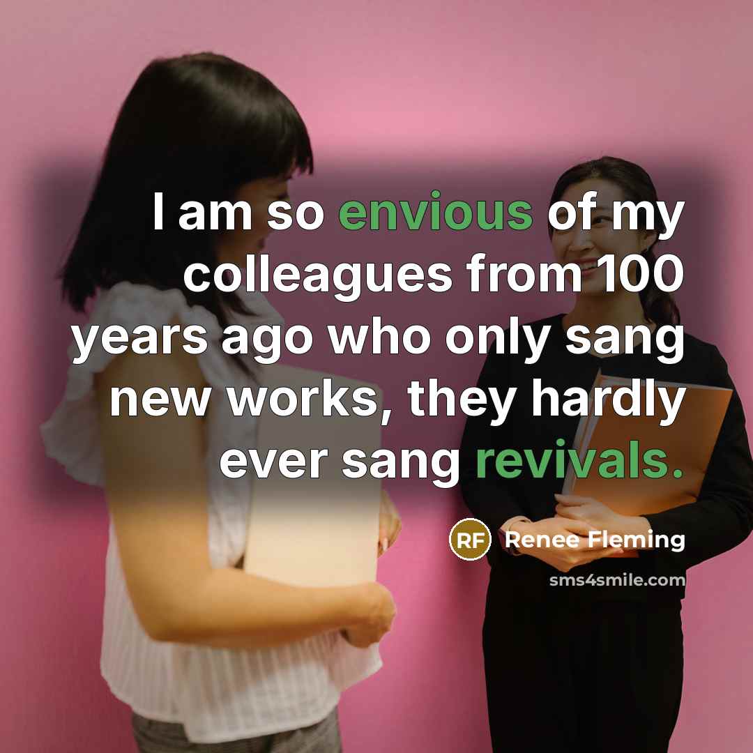 “I am so envious of my colleagues from 100 years ago who only sang new works, they hardly ever sang revivals.” quote by Renee Fleming