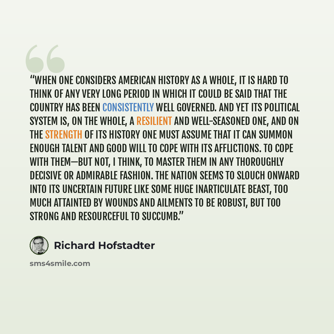 “When one considers American history as a whole, it is hard to think of any very long period in which it could be said that the country has been consistently well governed. And yet its political system is, on the whole, a resilient and well-seasoned one, and on the strength of its history one must…” quote by Richard Hofstadter