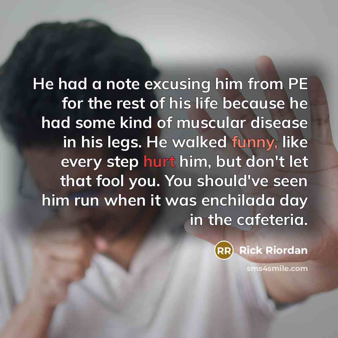 “He had a note excusing him from PE for the rest of his life because he had some kind of muscular disease in his legs. He walked funny, like every step hurt him, but don't let that fool you. You should've seen him run when it was enchilada day in the cafeteria.” quote by Rick Riordan