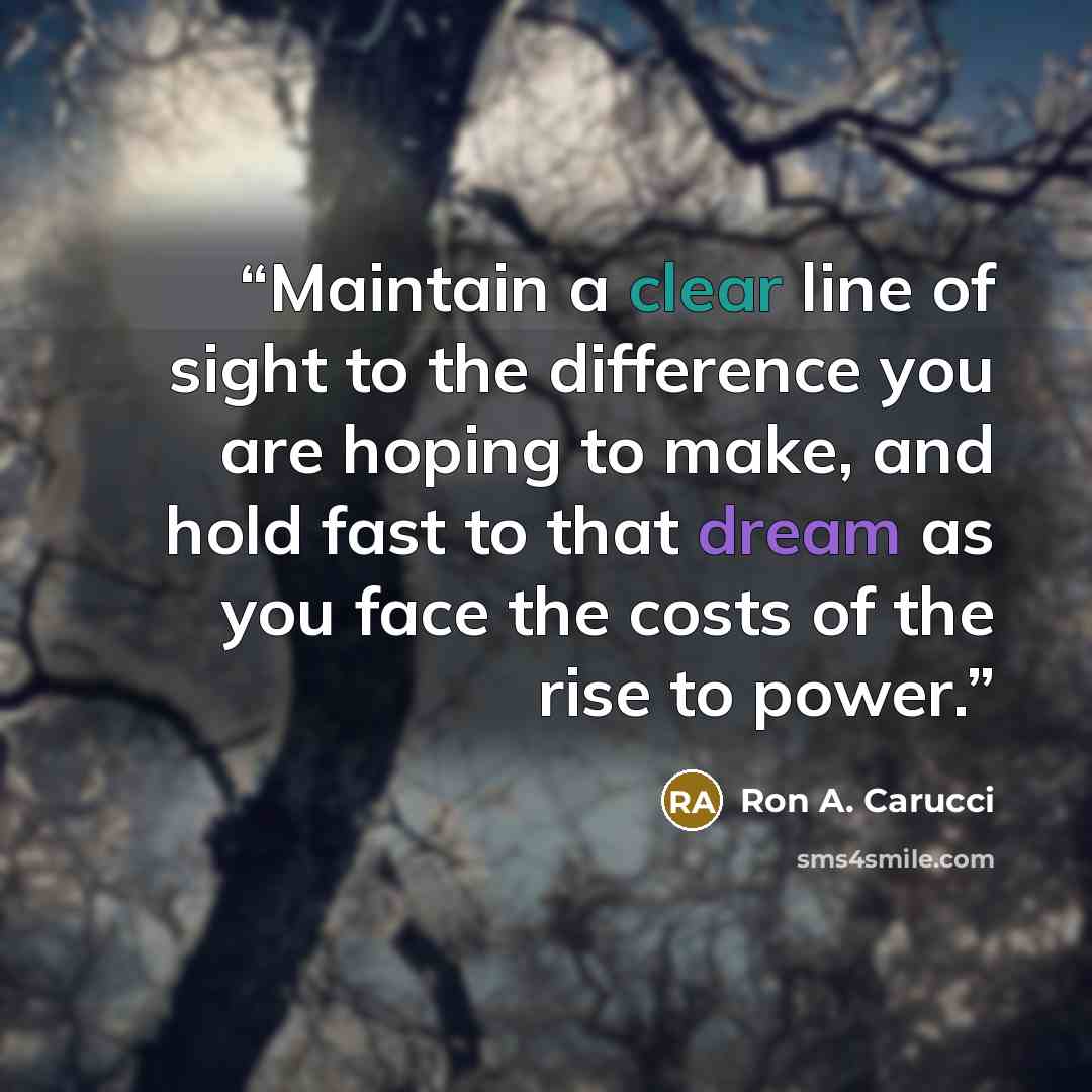 “Maintain a clear line of sight to the difference you are hoping to make, and hold fast to that dream as you face the costs of the rise to power.” quote by Ron A. Carucci