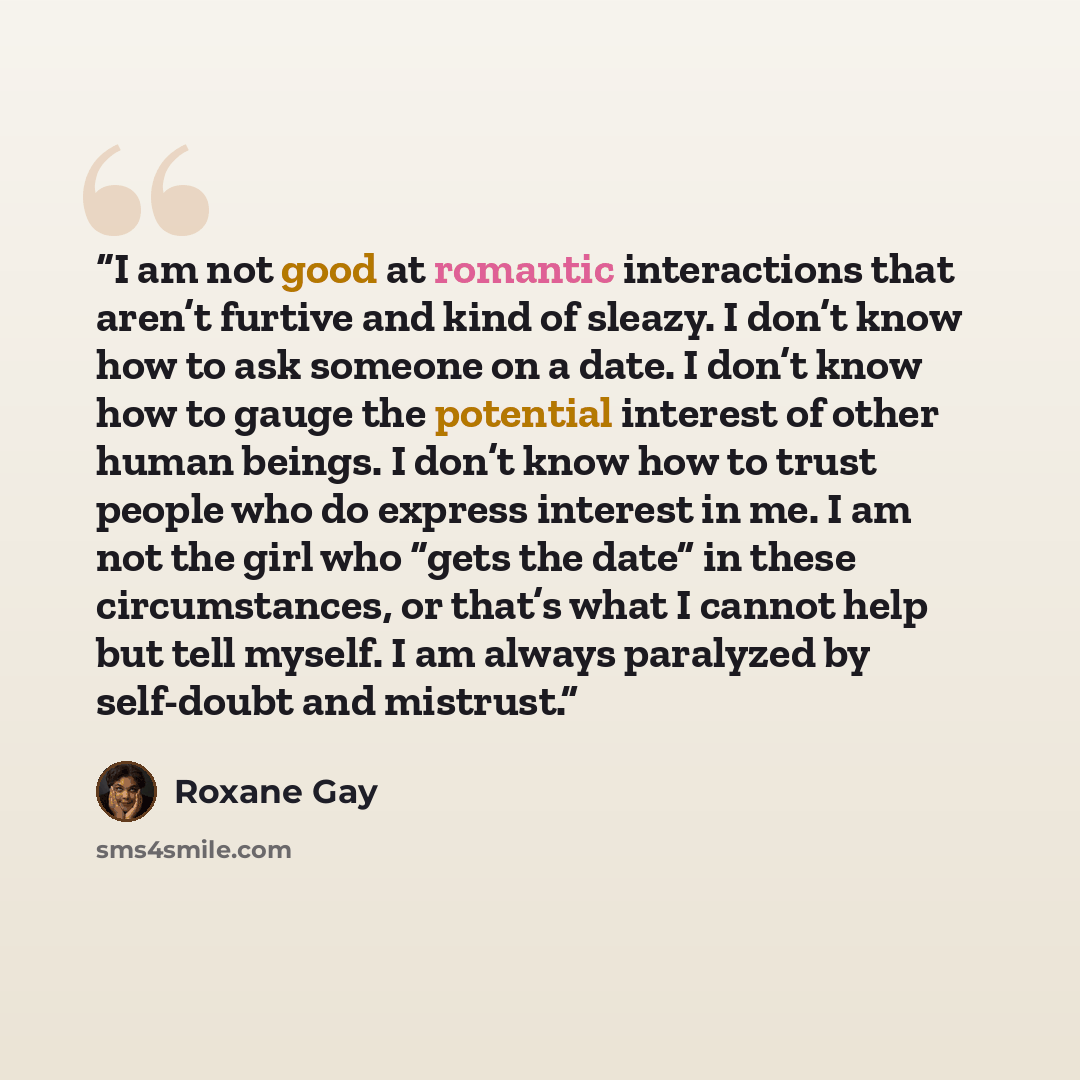 “I am not good at romantic interactions that aren’t furtive and kind of sleazy. I don’t know how to ask someone on a date. I don’t know how to gauge the potential interest of other human beings. I don’t know how to trust people who do express interest in me. I am not the girl who “gets the date” in…” quote by Roxane Gay