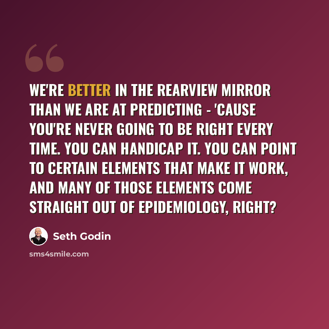 “We're better in the rearview mirror than we are at predicting - 'cause you're never going to be right every time. You can handicap it. You can point to certain elements that make it work, and many of those elements come straight out of epidemiology, right?” quote by Seth Godin