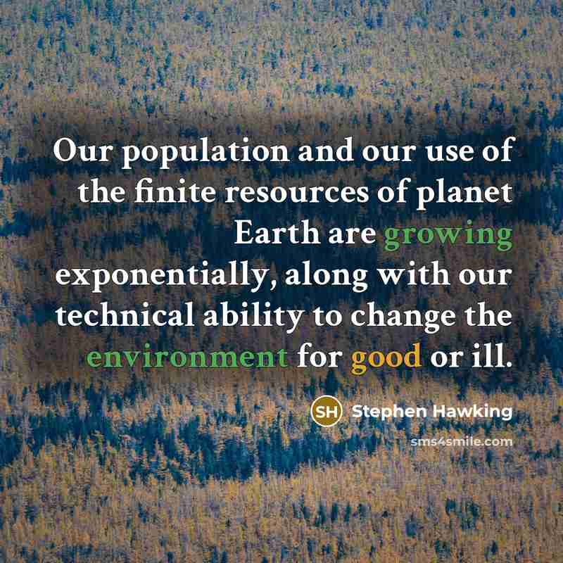 “Our population and our use of the finite resources of planet Earth are growing exponentially, along with our technical ability to change the environment for good or ill.” quote by Stephen Hawking