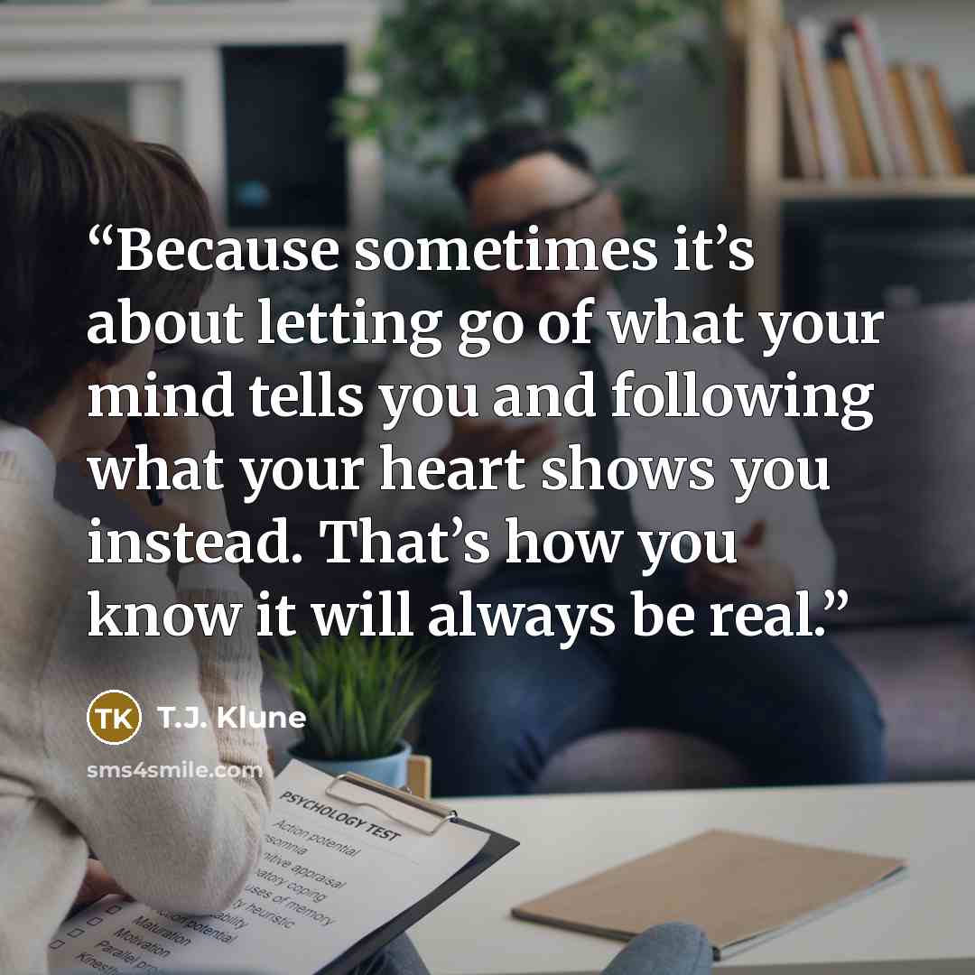 “Because sometimes it’s about letting go of what your mind tells you and following what your heart shows you instead. That’s how you know it will always be real.” quote by T.J. Klune