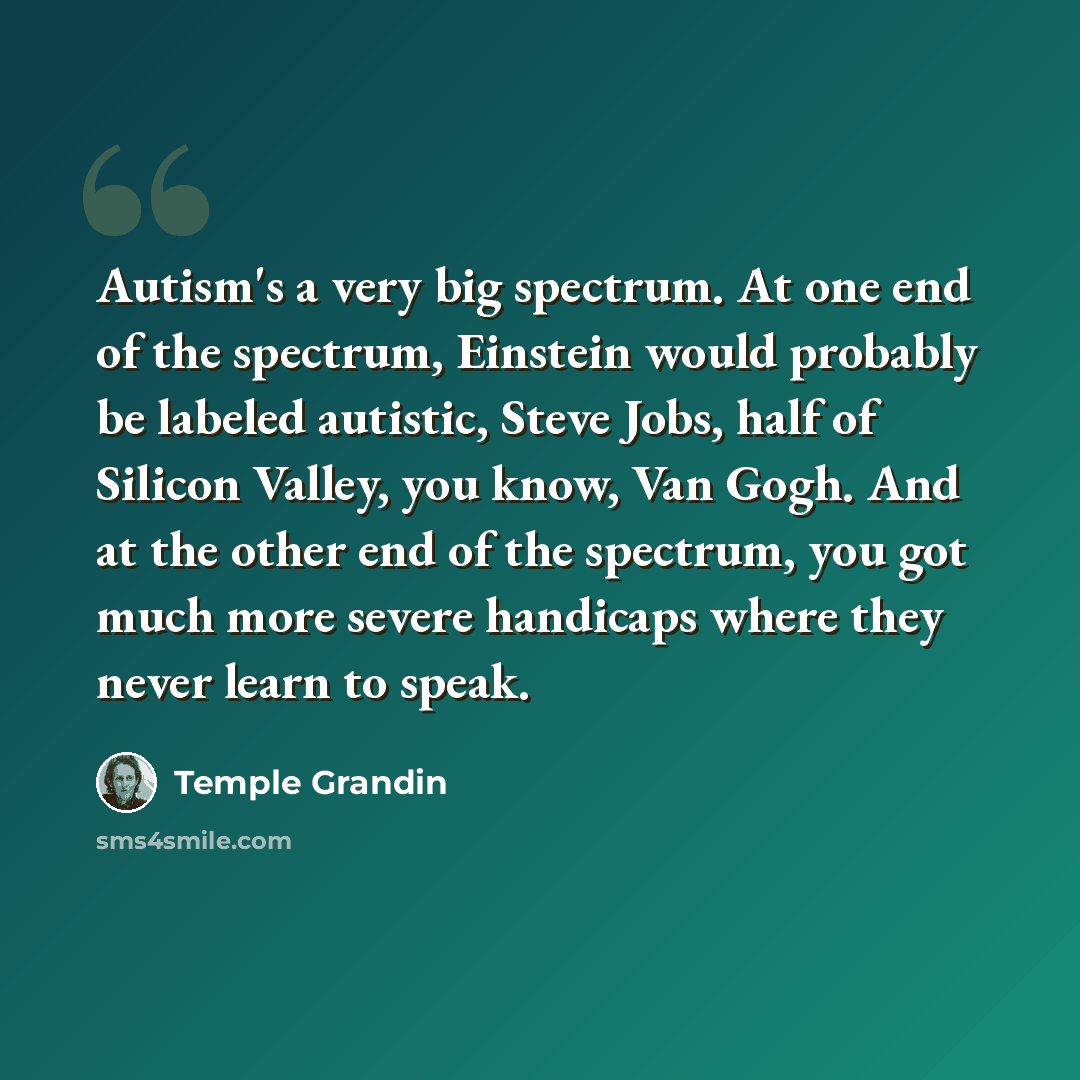 “Autism's a very big spectrum. At one end of the spectrum, Einstein would probably be labeled autistic, Steve Jobs, half of Silicon Valley, you know, Van Gogh. And at the other end of the spectrum, you got much more severe handicaps where they never learn to speak.” quote by Temple Grandin