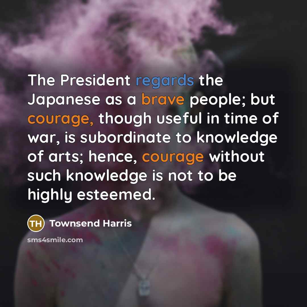 “The President regards the Japanese as a brave people; but courage, though useful in time of war, is subordinate to knowledge of arts; hence, courage without such knowledge is not to be highly esteemed.” quote by Townsend Harris
