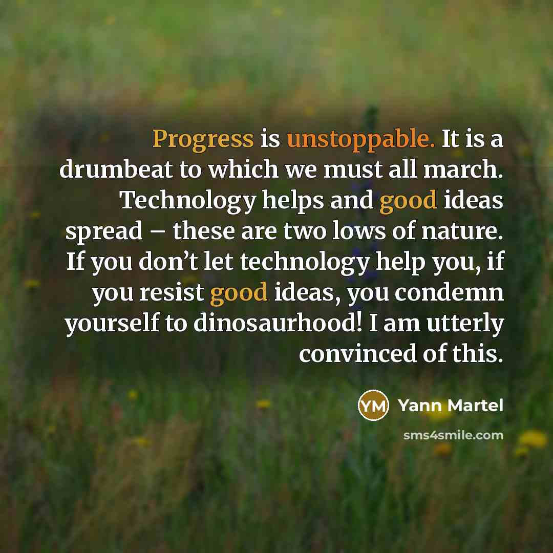 “Progress is unstoppable. It is a drumbeat to which we must all march. Technology helps and good ideas spread – these are two lows of nature. If you don’t let technology help you, if you resist good ideas, you condemn yourself to dinosaurhood! I am utterly convinced of this.” quote by Yann Martel