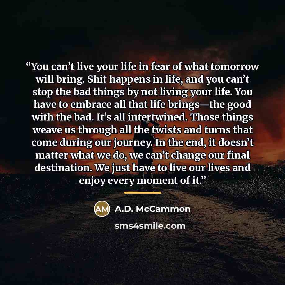 “You can’t live your life in fear of what tomorrow will bring. Shit happens in life, and you can’t stop the bad things by not living your life. You have to embrace all that life brings—the good with the bad. It’s all intertwined. Those things weave us through all the twists and turns that come…” quote by A.D. McCammon