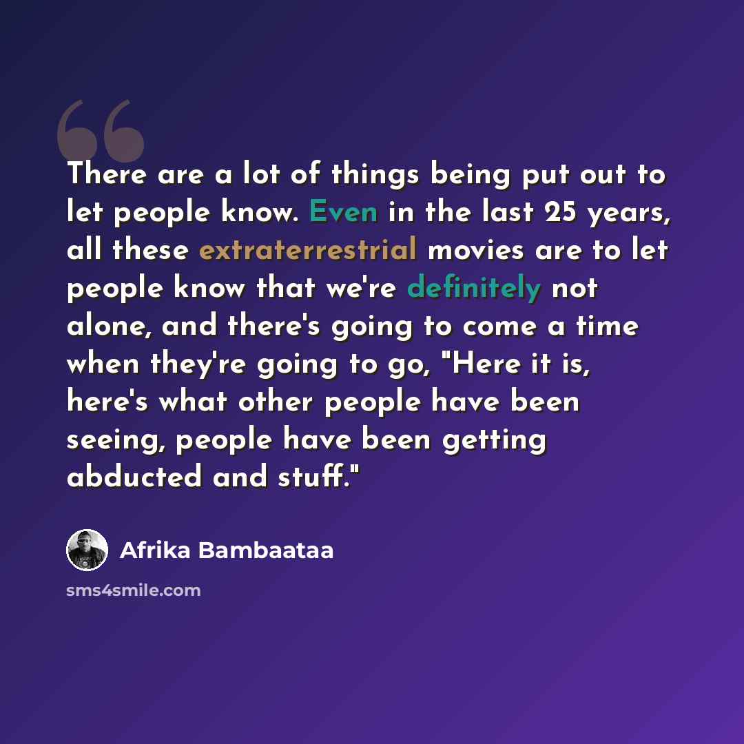 “There are a lot of things being put out to let people know. Even in the last 25 years, all these extraterrestrial movies are to let people know that we're definitely not alone, and there's going to come a time when they're going to go, "Here it is, here's what other people have been seeing, people…” quote by Afrika Bambaataa