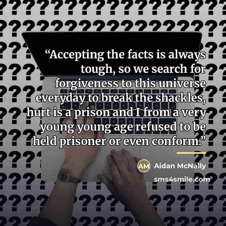 “Accepting the facts is always tough, so we search for forgiveness to this universe everyday to break the shackles, hurt is a prison and I from a very young young age refused to be held prisoner or even conform.” quote by Aidan McNally