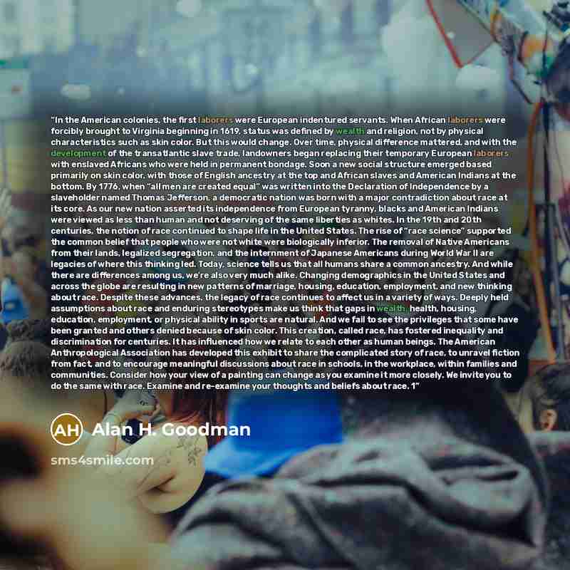 “In the American colonies, the first laborers were European indentured servants. When African laborers were forcibly brought to Virginia beginning in 1619, status was defined by wealth and religion, not by physical characteristics such as skin color. But this would change. Over time, physical…” quote by Alan H. Goodman