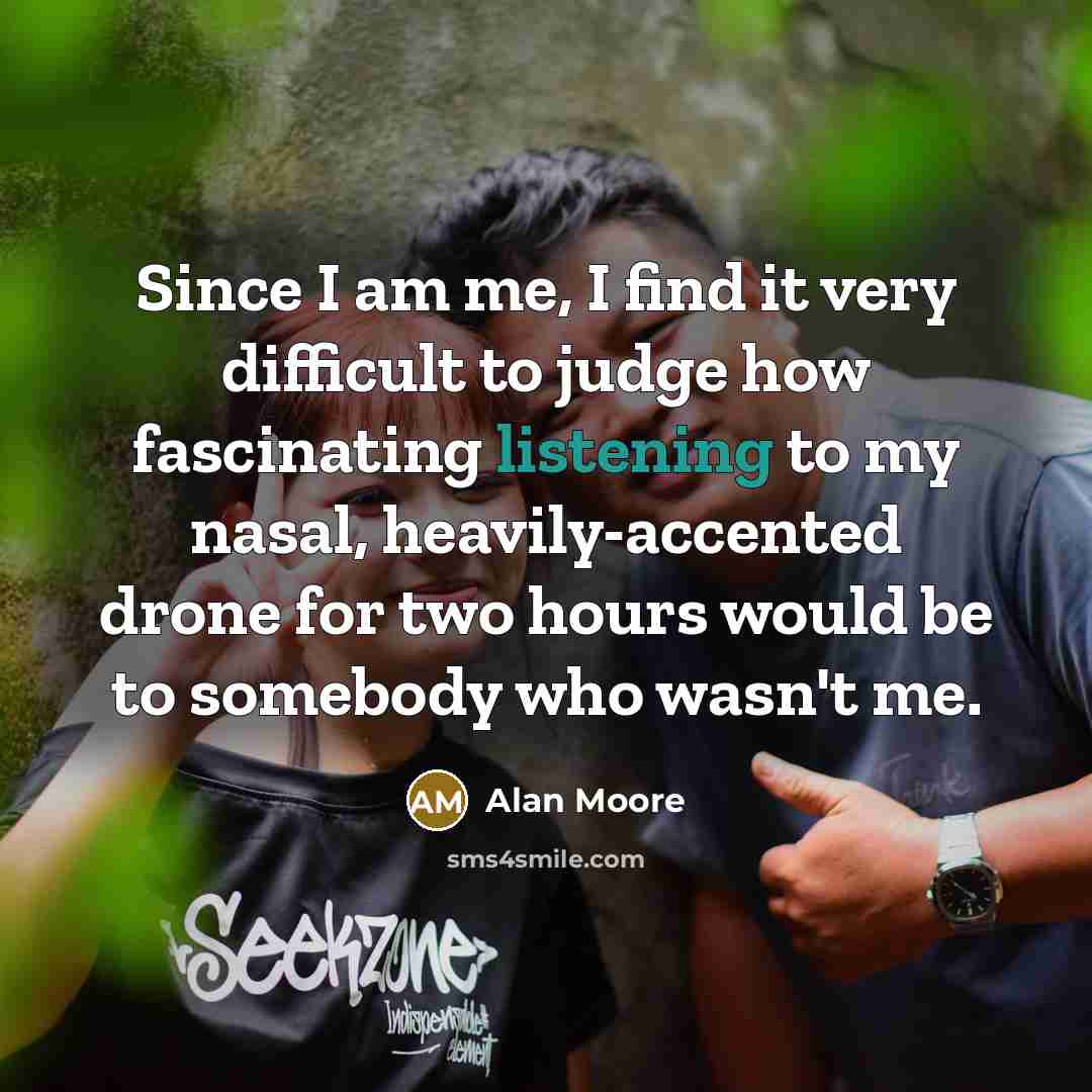 “Since I am me, I find it very difficult to judge how fascinating listening to my nasal, heavily-accented drone for two hours would be to somebody who wasn't me.” quote by Alan Moore