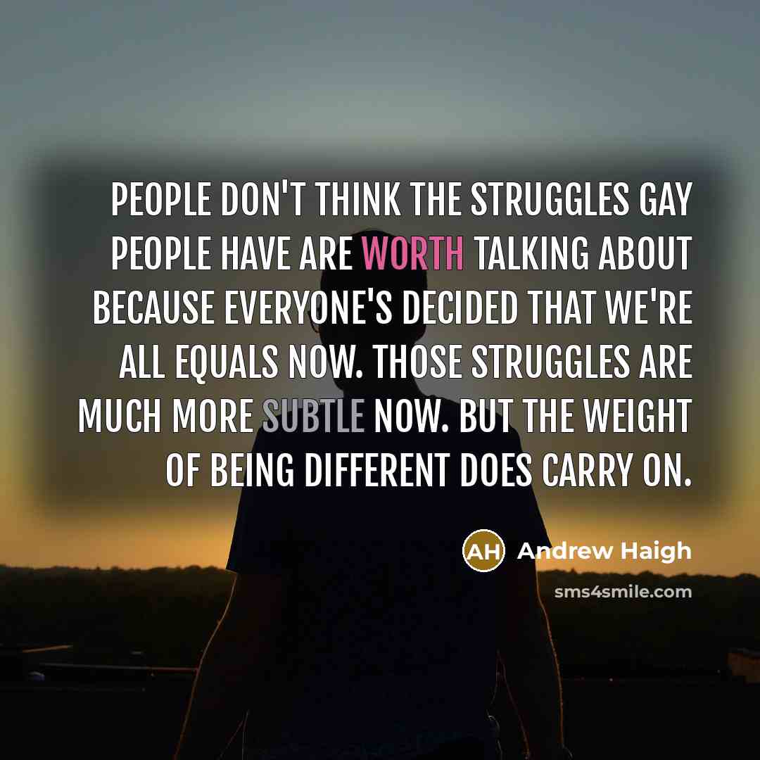 “People don't think the struggles gay people have are worth talking about because everyone's decided that we're all equals now. Those struggles are much more subtle now. But the weight of being different does carry on.” quote by Andrew Haigh
