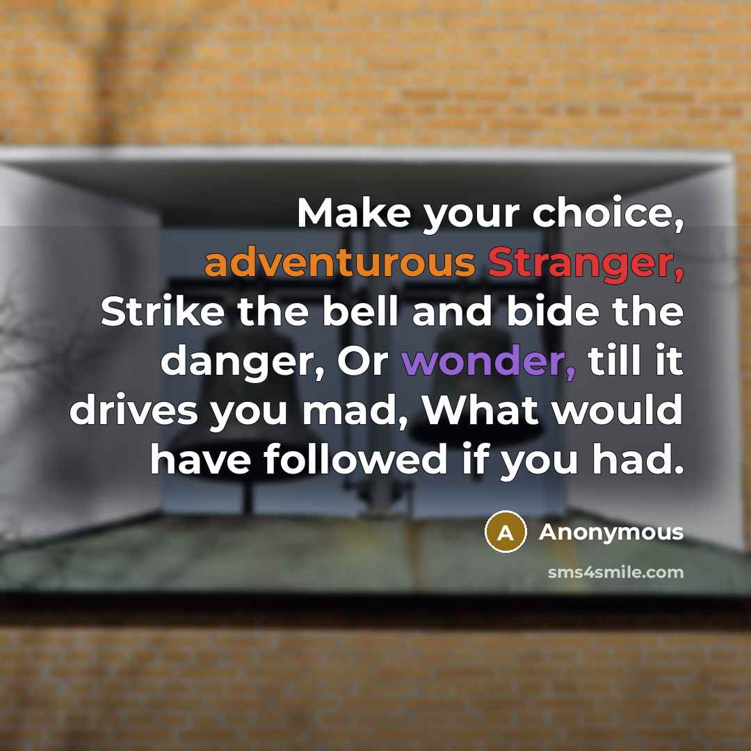 “Make your choice, adventurous Stranger, Strike the bell and bide the danger, Or wonder, till it drives you mad, What would have followed if you had.” quote by Anonymous