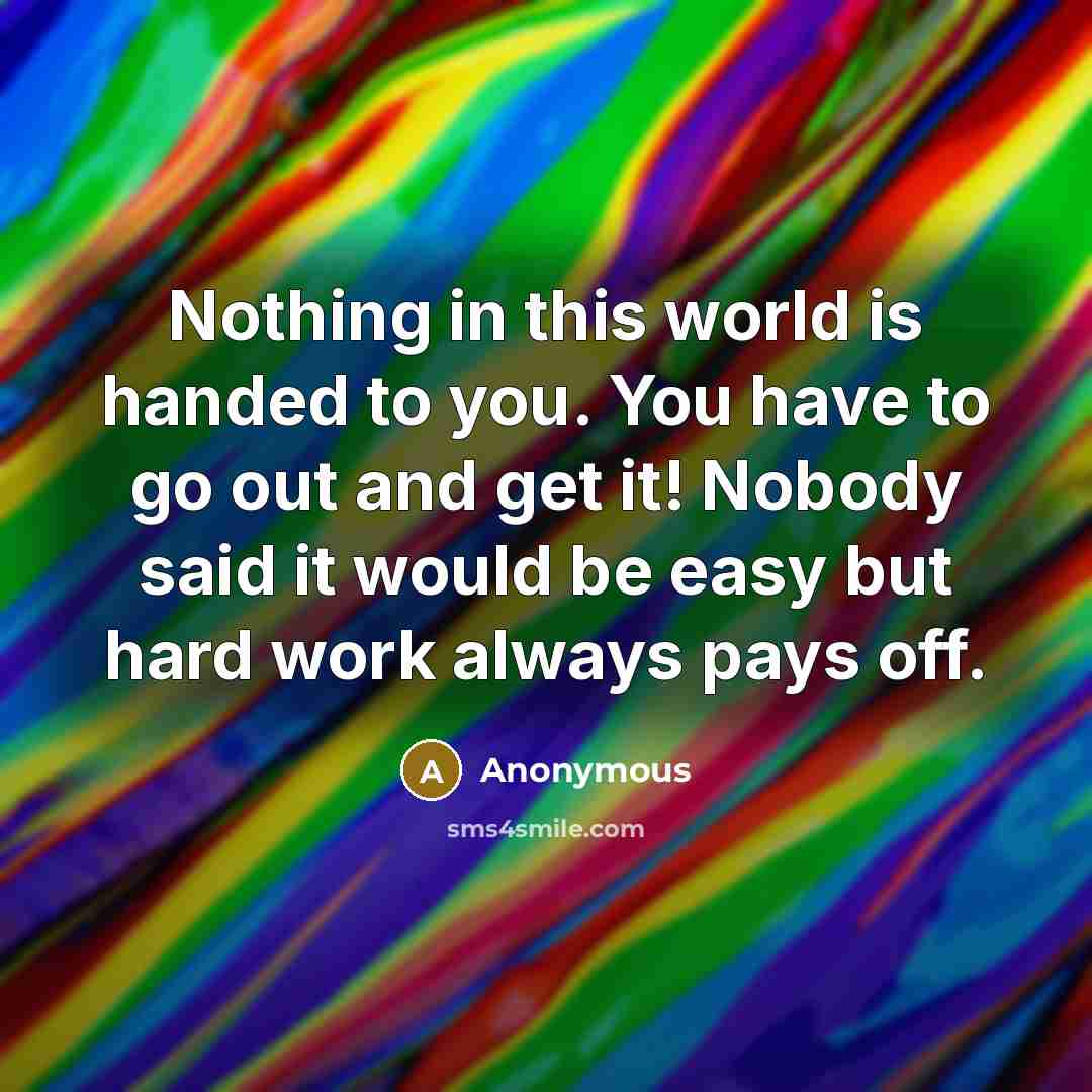 “Nothing in this world is handed to you. You have to go out and get it! Nobody said it would be easy but hard work always pays off.” quote by Anonymous