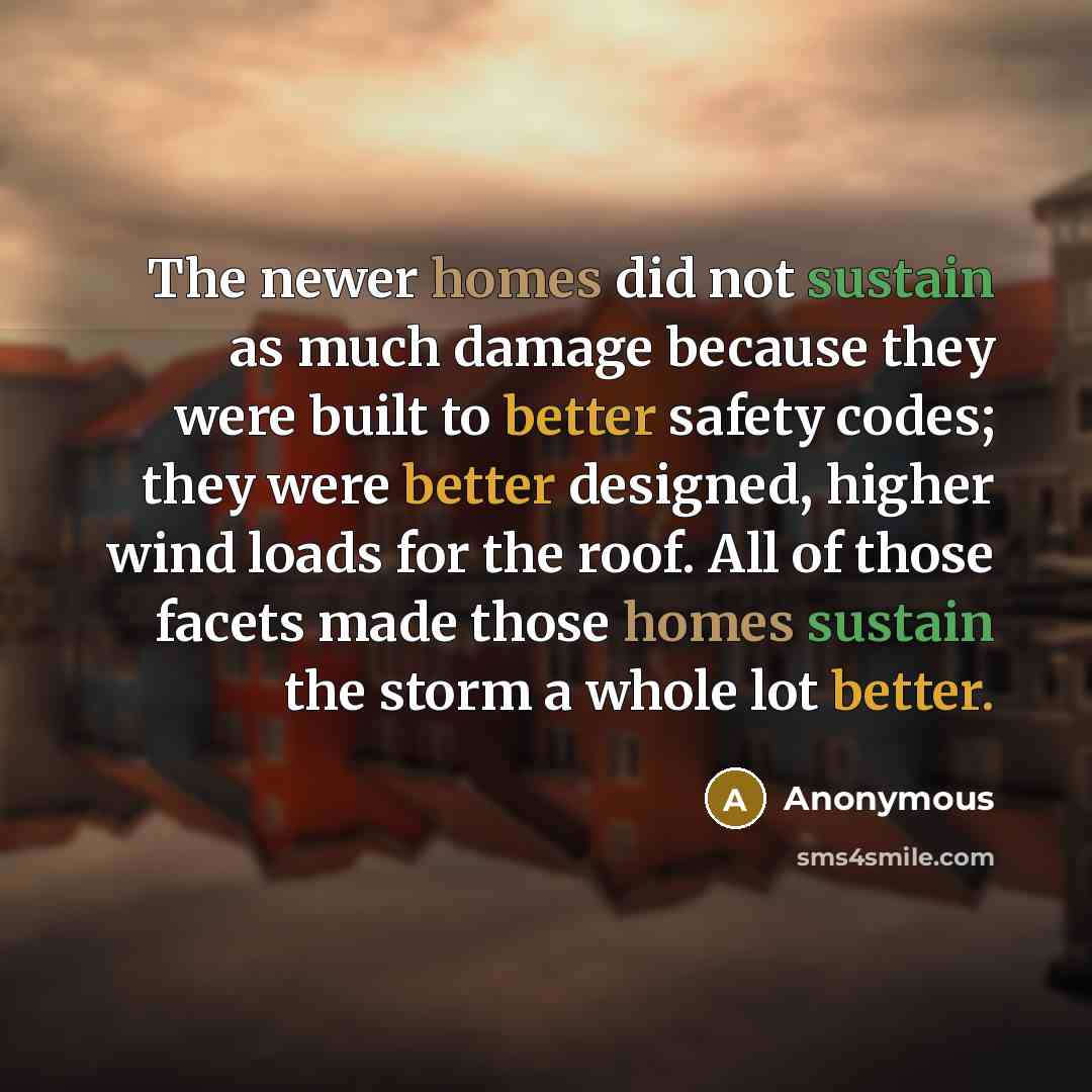 “The newer homes did not sustain as much damage because they were built to better safety codes; they were better designed, higher wind loads for the roof. All of those facets made those homes sustain the storm a whole lot better.” quote by Anonymous