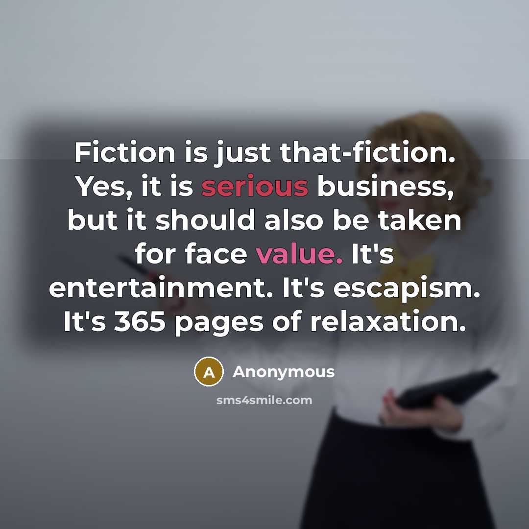 “Fiction is just that-fiction. Yes, it is serious business, but it should also be taken for face value. It's entertainment. It's escapism. It's 365 pages of relaxation.” quote by Anonymous