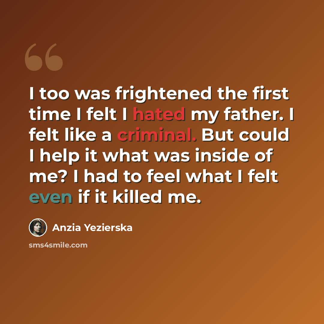 “I too was frightened the first time I felt I hated my father. I felt like a criminal. But could I help it what was inside of me? I had to feel what I felt even if it killed me.” quote by Anzia Yezierska
