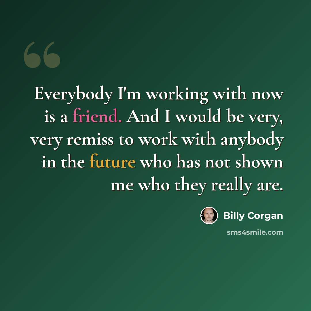 “Everybody I'm working with now is a friend. And I would be very, very remiss to work with anybody in the future who has not shown me who they really are.” quote by Billy Corgan