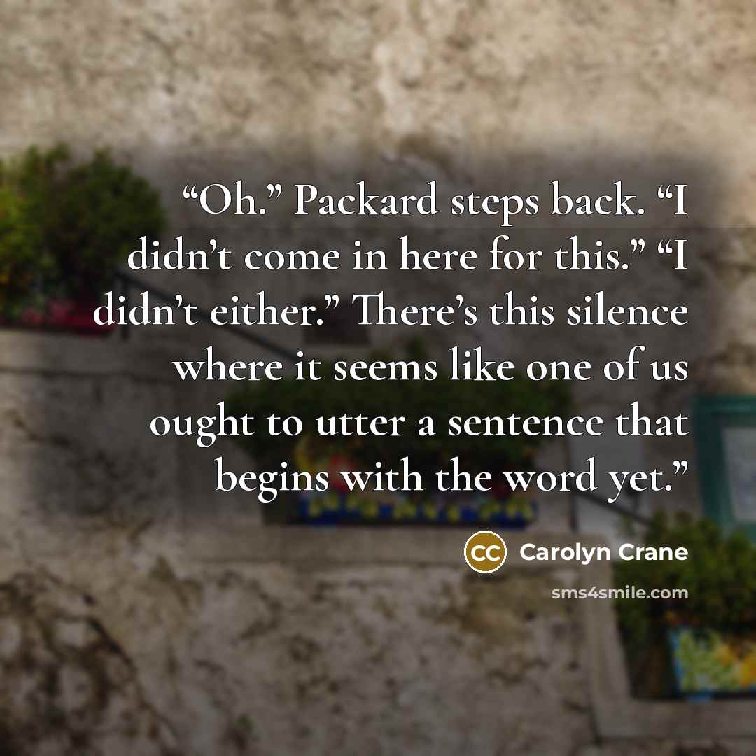 “Oh.” Packard steps back. “I didn’t come in here for this.” “I didn’t either.” There’s this silence where it seems like one of us ought to utter a sentence that begins with the word yet.” quote by Carolyn Crane