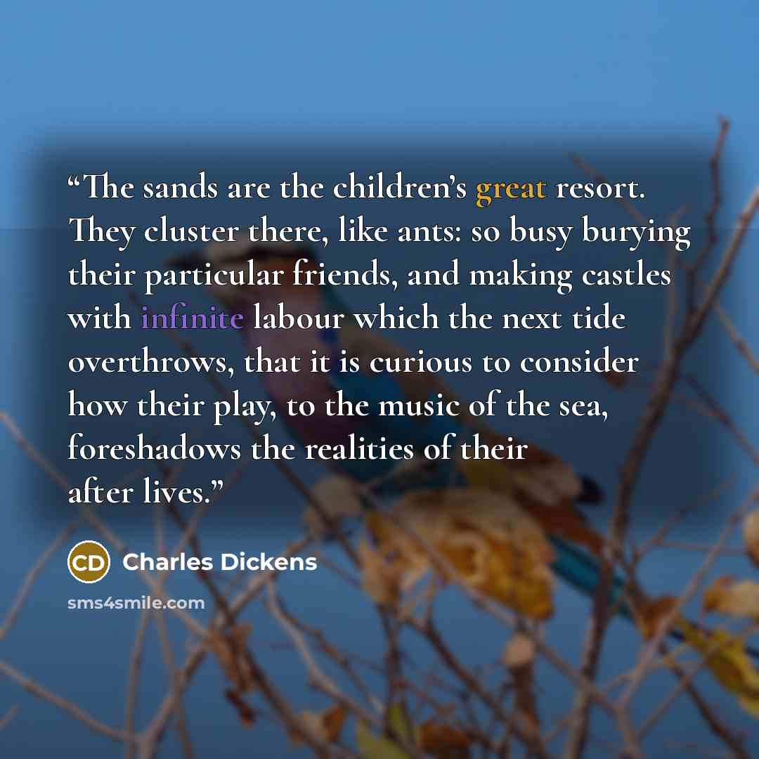 “The sands are the children’s great resort. They cluster there, like ants: so busy burying their particular friends, and making castles with infinite labour which the next tide overthrows, that it is curious to consider how their play, to the music of the sea, foreshadows the realities of their…” quote by Charles Dickens