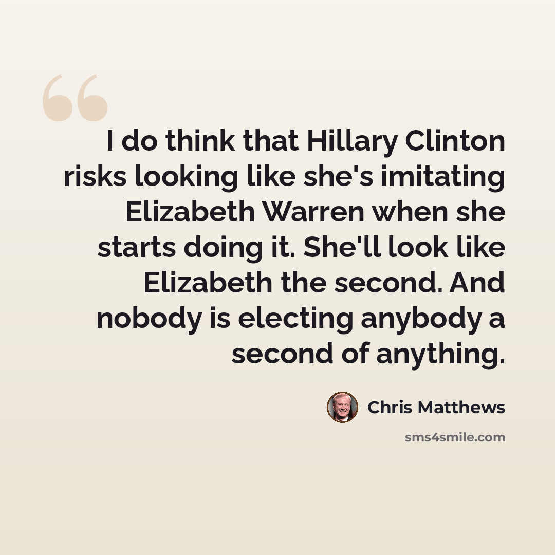 “I do think that Hillary Clinton risks looking like she's imitating Elizabeth Warren when she starts doing it. She'll look like Elizabeth the second. And nobody is electing anybody a second of anything.” quote by Chris Matthews