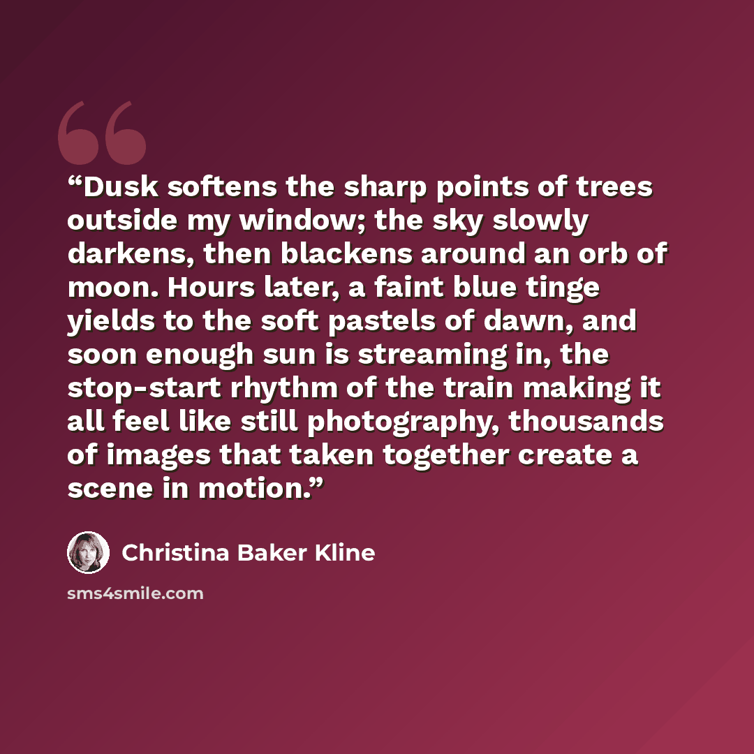 “Dusk softens the sharp points of trees outside my window; the sky slowly darkens, then blackens around an orb of moon. Hours later, a faint blue tinge yields to the soft pastels of dawn, and soon enough sun is streaming in, the stop-start rhythm of the train making it all feel like still…” quote by Christina Baker Kline