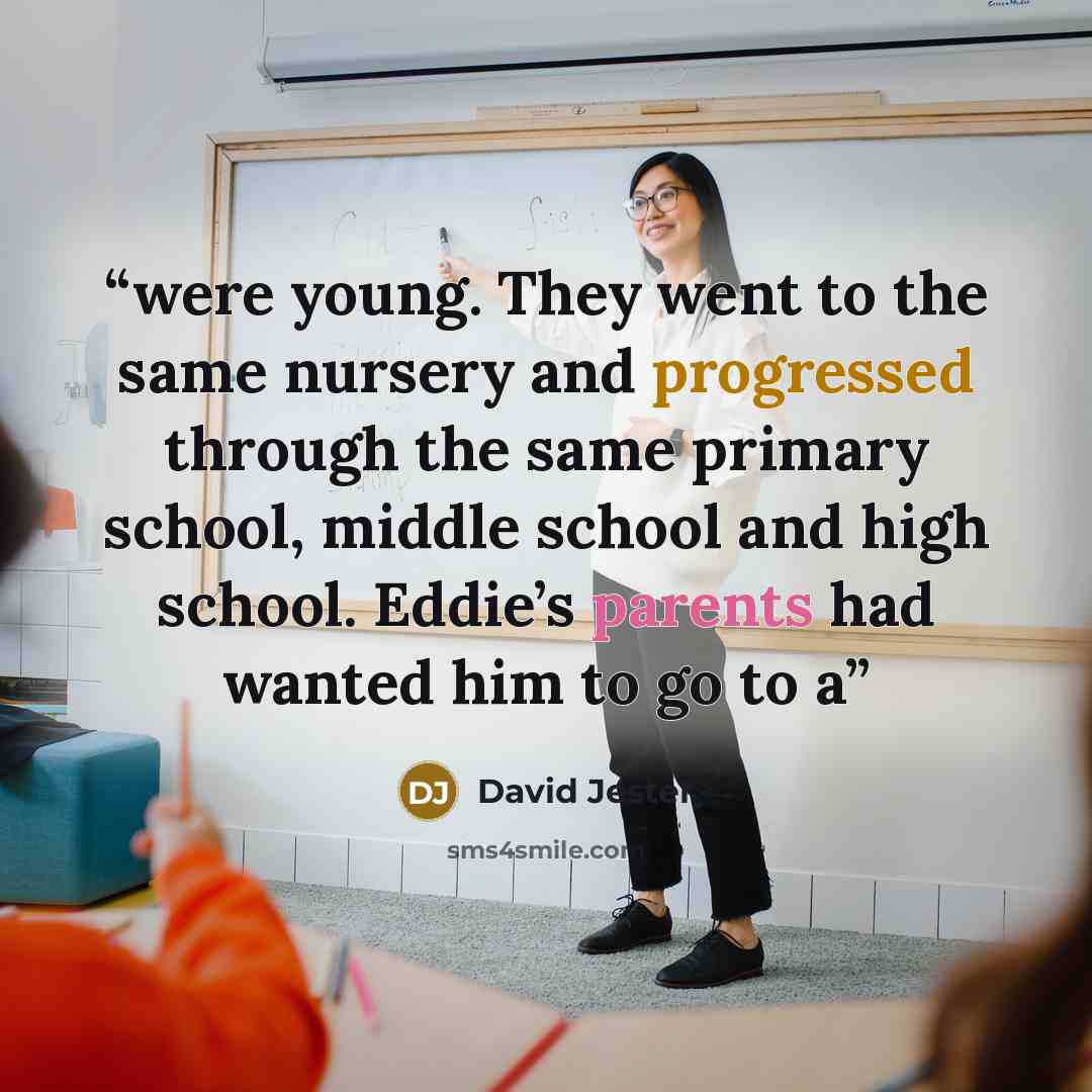 “were young. They went to the same nursery and progressed through the same primary school, middle school and high school. Eddie’s parents had wanted him to go to a” quote by David Jester