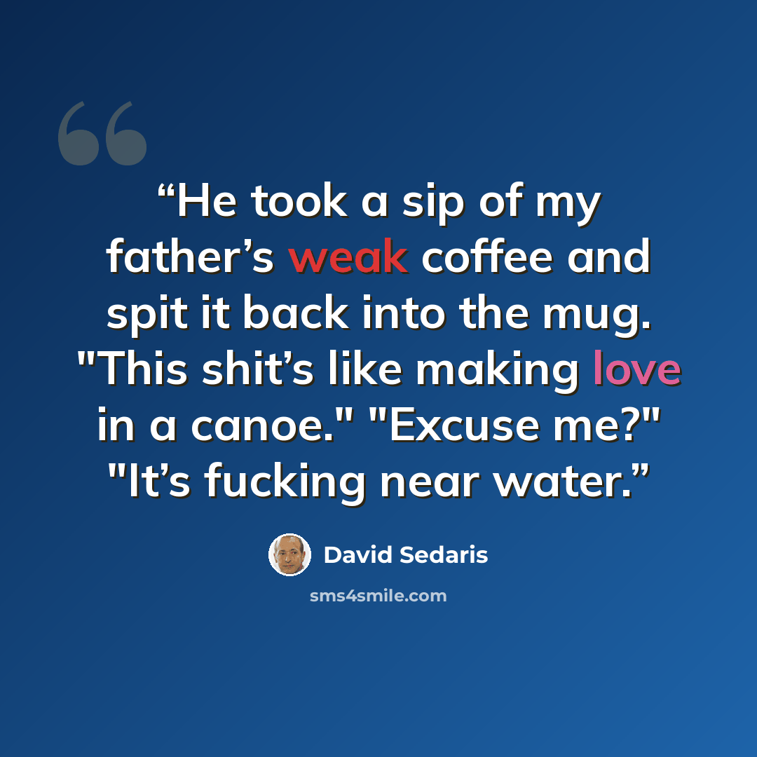 “He took a sip of my father’s weak coffee and spit it back into the mug. "This shit’s like making love in a canoe." "Excuse me?" "It’s fucking near water.” quote by David Sedaris