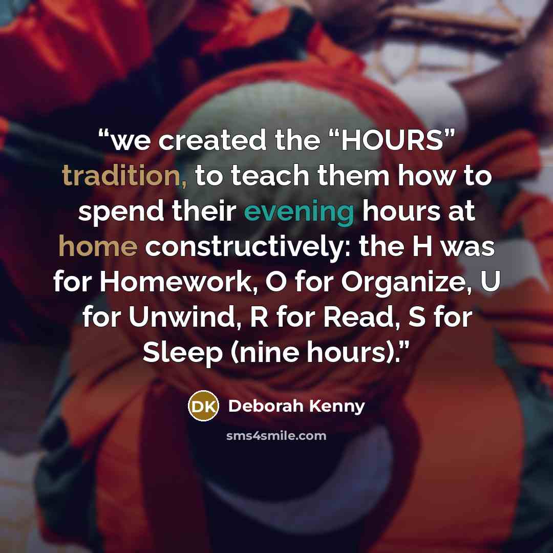 “we created the “HOURS” tradition, to teach them how to spend their evening hours at home constructively: the H was for Homework, O for Organize, U for Unwind, R for Read, S for Sleep (nine hours).” quote by Deborah Kenny