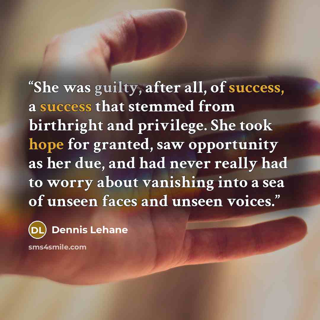 “She was guilty, after all, of success, a success that stemmed from birthright and privilege. She took hope for granted, saw opportunity as her due, and had never really had to worry about vanishing into a sea of unseen faces and unseen voices.” quote by Dennis Lehane