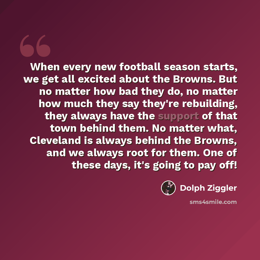 “When every new football season starts, we get all excited about the Browns. But no matter how bad they do, no matter how much they say they're rebuilding, they always have the support of that town behind them. No matter what, Cleveland is always behind the Browns, and we always root for them. One…” quote by Dolph Ziggler