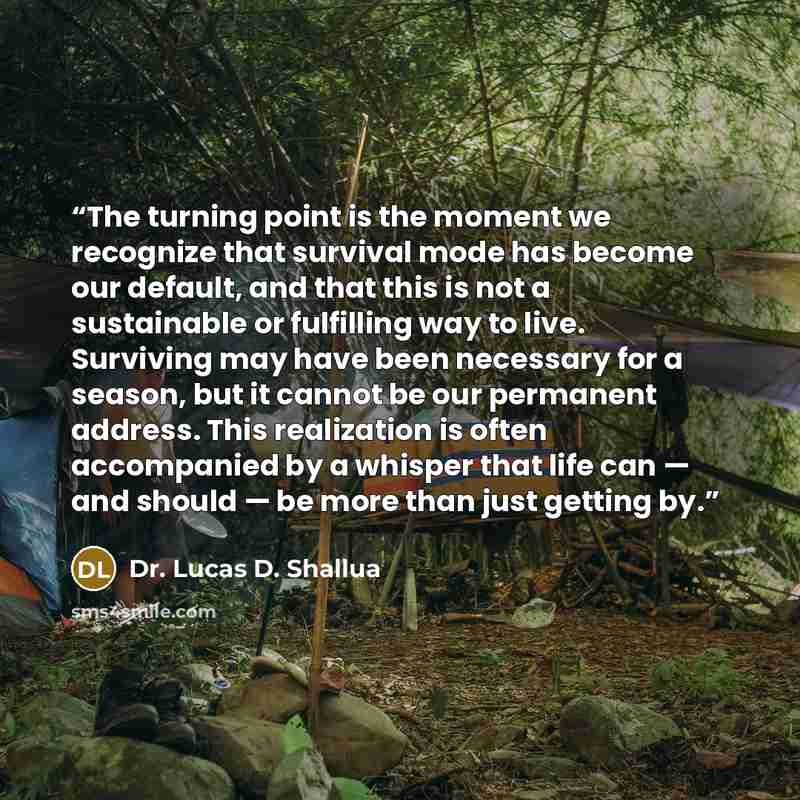 “The turning point is the moment we recognize that survival mode has become our default, and that this is not a sustainable or fulfilling way to live. Surviving may have been necessary for a season, but it cannot be our permanent address. This realization is often accompanied by a whisper that life…” quote by Dr. Lucas D. Shallua