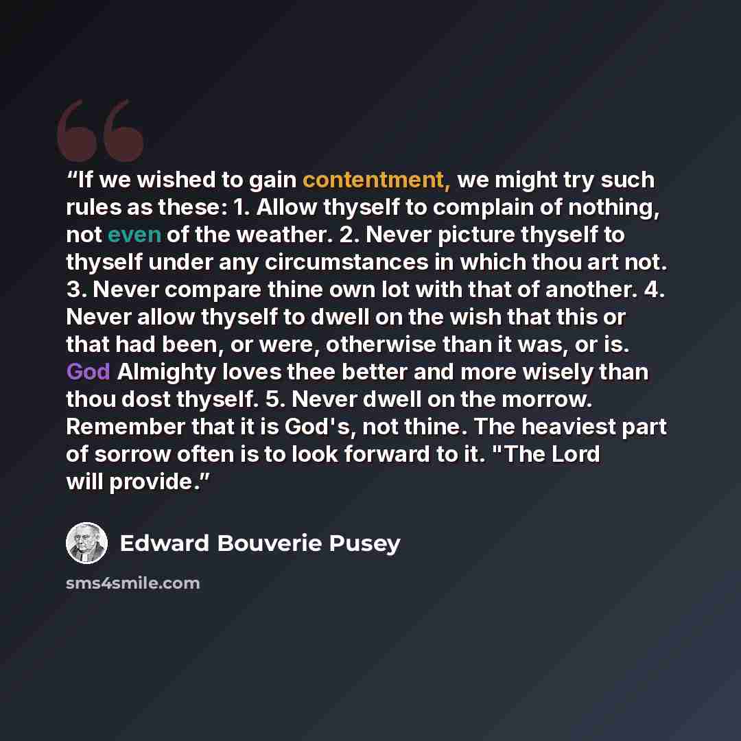 “If we wished to gain contentment, we might try such rules as these: 1. Allow thyself to complain of nothing, not even of the weather. 2. Never picture thyself to thyself under any circumstances in which thou art not. 3. Never compare thine own lot with that of another. 4. Never allow thyself to…” quote by Edward Bouverie Pusey