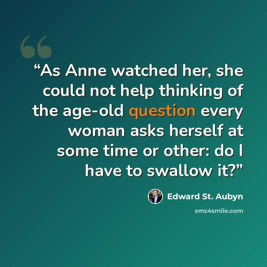 “As Anne watched her, she could not help thinking of the age-old question every woman asks herself at some time or other: do I have to swallow it?” quote by Edward St. Aubyn