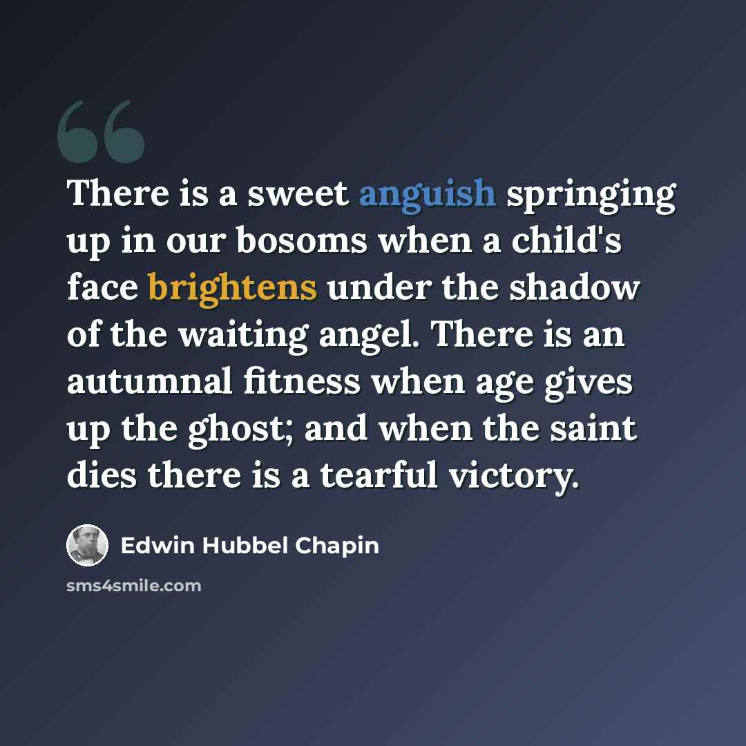 “There is a sweet anguish springing up in our bosoms when a child's face brightens under the shadow of the waiting angel. There is an autumnal fitness when age gives up the ghost; and when the saint dies there is a tearful victory.” quote by Edwin Hubbel Chapin