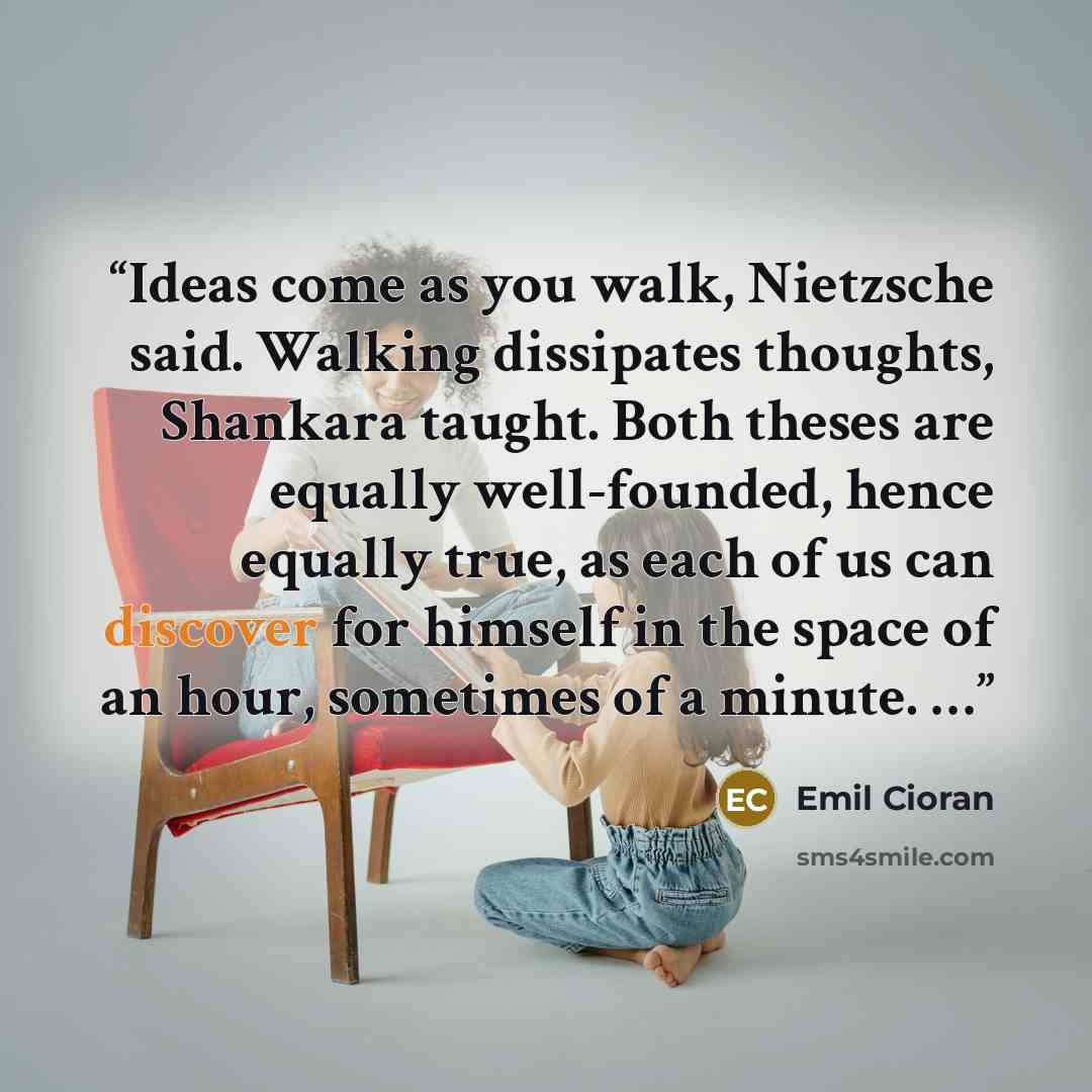 “Ideas come as you walk, Nietzsche said. Walking dissipates thoughts, Shankara taught. Both theses are equally well-founded, hence equally true, as each of us can discover for himself in the space of an hour, sometimes of a minute. …” quote by Emil Cioran