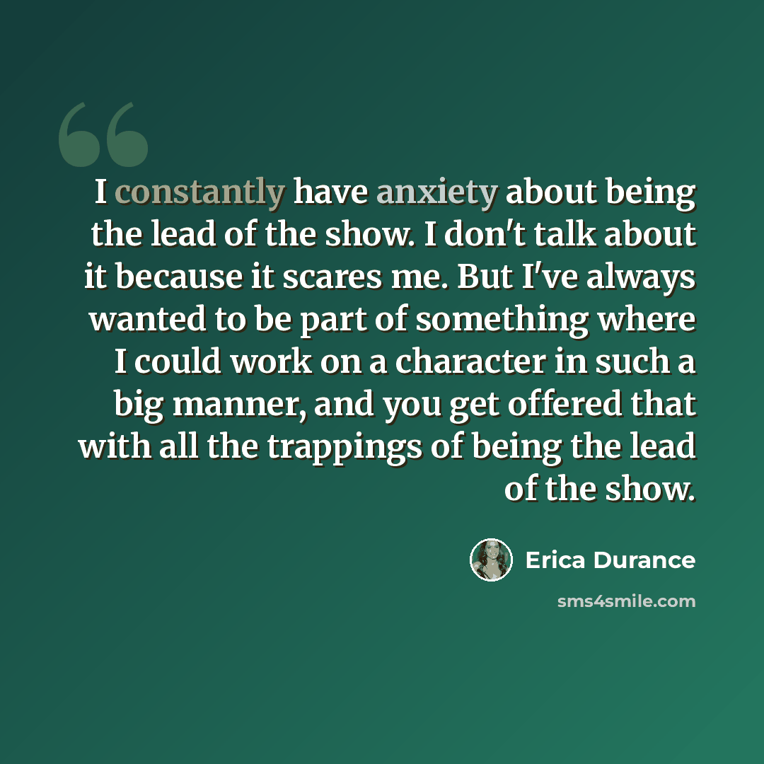 “I constantly have anxiety about being the lead of the show. I don't talk about it because it scares me. But I've always wanted to be part of something where I could work on a character in such a big manner, and you get offered that with all the trappings of being the lead of the show.” quote by Erica Durance