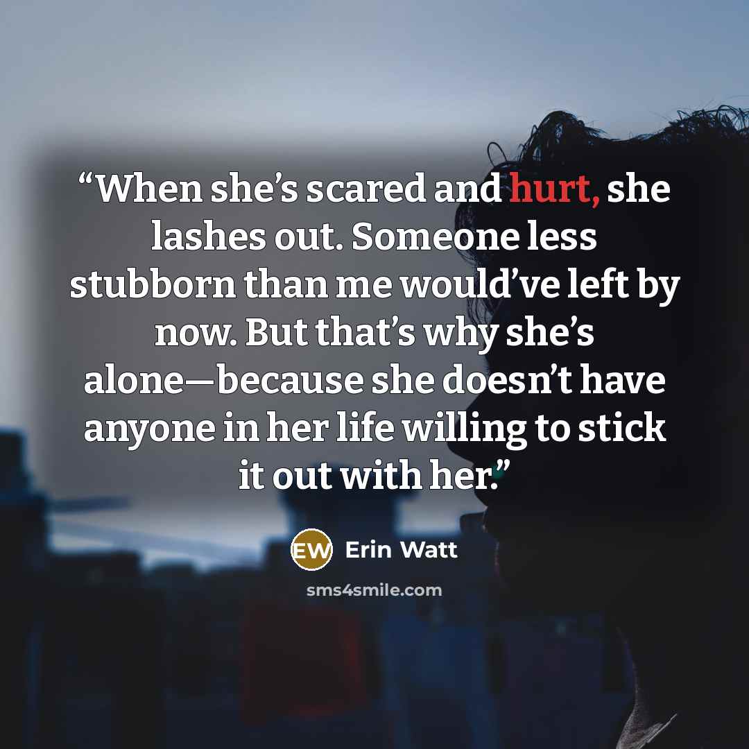 “When she’s scared and hurt, she lashes out. Someone less stubborn than me would’ve left by now. But that’s why she’s alone—because she doesn’t have anyone in her life willing to stick it out with her.” quote by Erin Watt