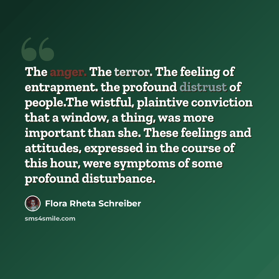 “The anger. The terror. The feeling of entrapment. the profound distrust of people.The wistful, plaintive conviction that a window, a thing, was more important than she. These feelings and attitudes, expressed in the course of this hour, were symptoms of some profound disturbance.” quote by Flora Rheta Schreiber