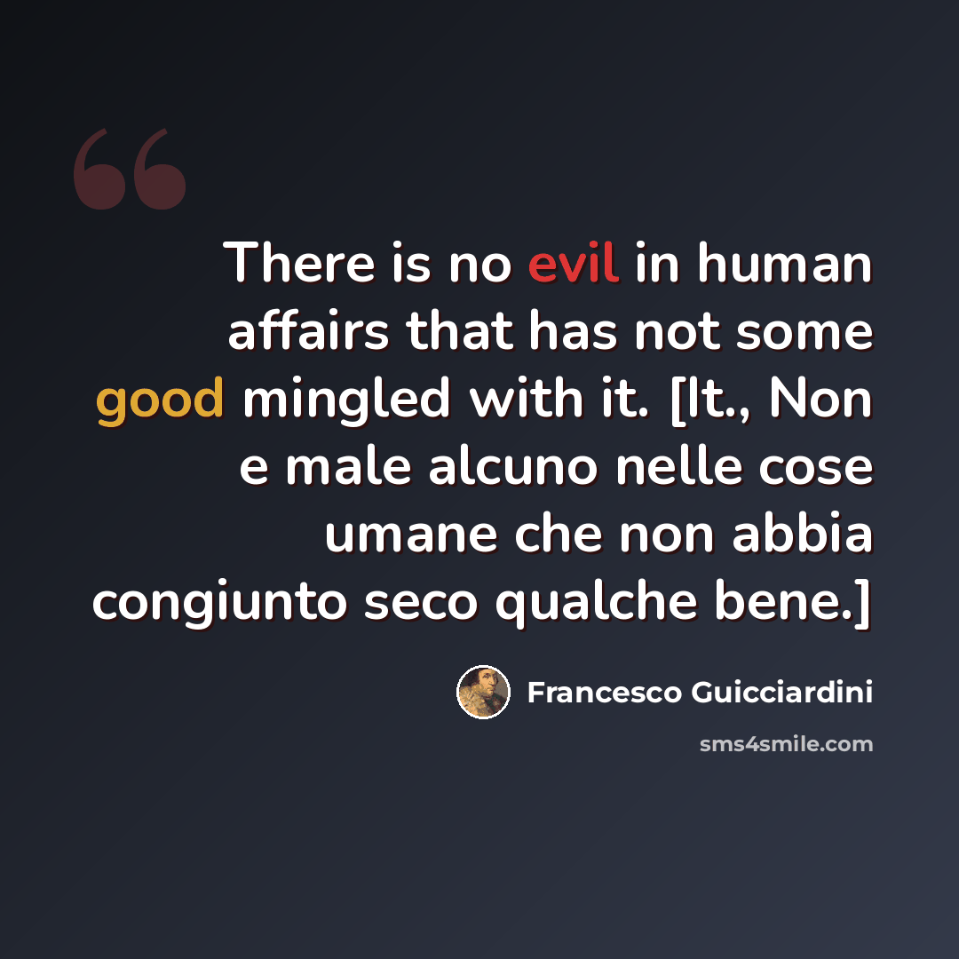 “There is no evil in human affairs that has not some good mingled with it. [It., Non e male alcuno nelle cose umane che non abbia congiunto seco qualche bene.]” quote by Francesco Guicciardini