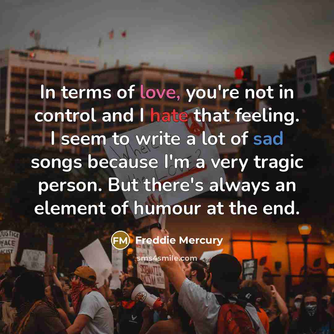 “In terms of love, you're not in control and I hate that feeling. I seem to write a lot of sad songs because I'm a very tragic person. But there's always an element of humour at the end.” quote by Freddie Mercury