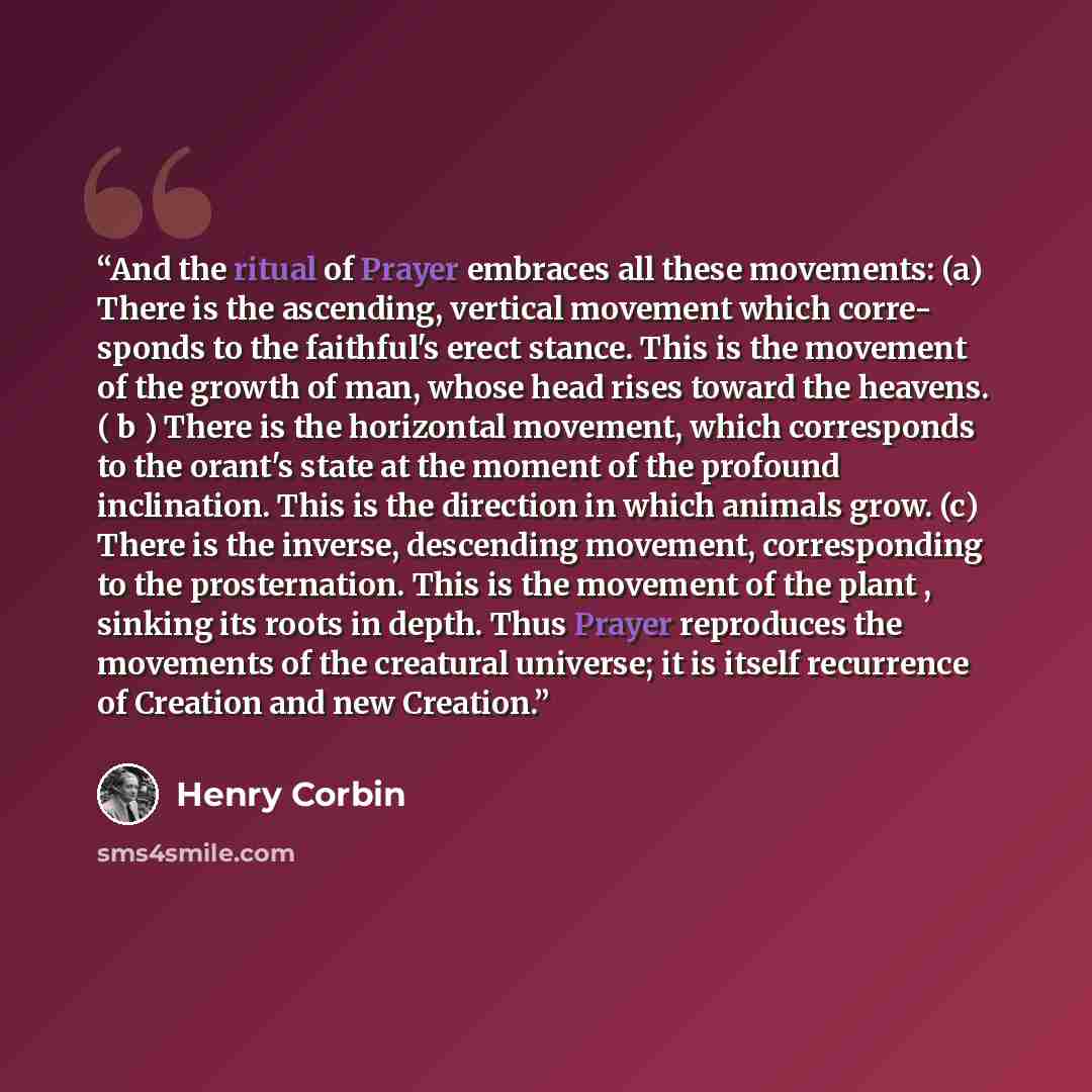 “And the ritual of Prayer embraces all these movements: (a) There is the ascending, vertical movement which corre- sponds to the faithful's erect stance. This is the movement of the growth of man, whose head rises toward the heavens. ( b ) There is the horizontal movement, which corresponds to the…” quote by Henry Corbin